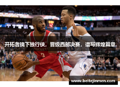 开拓者擒下独行侠，晋级西部决赛，谱写辉煌篇章