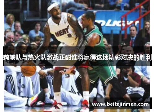 鹈鹕队与热火队激战正酣谁将赢得这场精彩对决的胜利